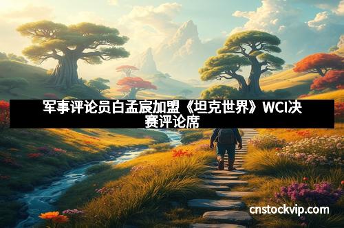 军事评论员白孟宸加盟《坦克世界》WCI决赛评论席
